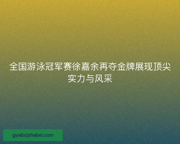 全国游泳冠军赛徐嘉余再夺金牌展现顶尖实力与风采
