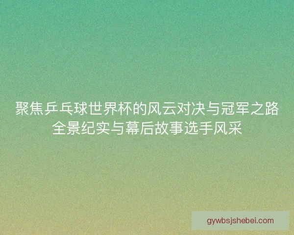聚焦乒乓球世界杯的风云对决与冠军之路全景纪实与幕后故事选手风采