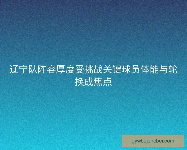 辽宁队阵容厚度受挑战关键球员体能与轮换成焦点