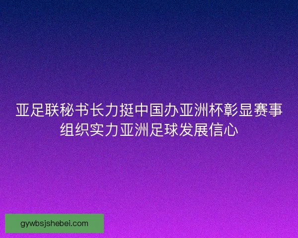 亚足联秘书长力挺中国办亚洲杯彰显赛事组织实力亚洲足球发展信心