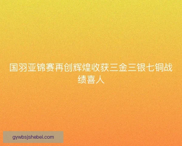 国羽亚锦赛再创辉煌收获三金三银七铜战绩喜人