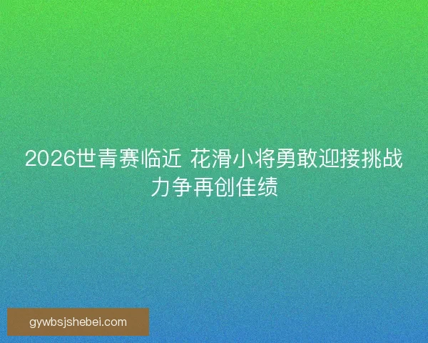 2026世青赛临近 花滑小将勇敢迎接挑战力争再创佳绩