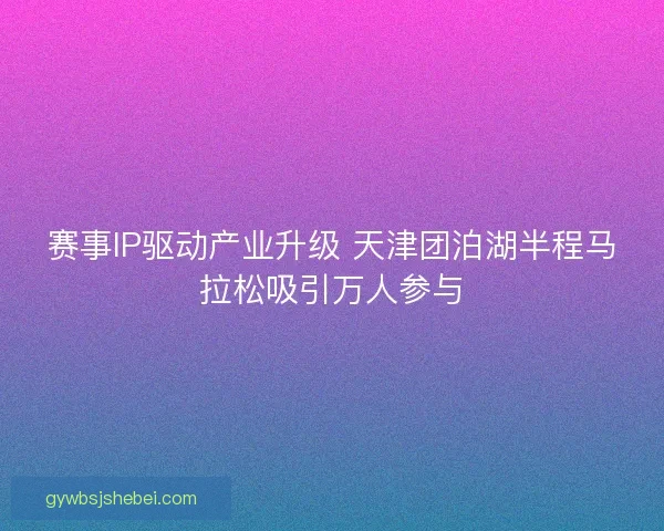 赛事IP驱动产业升级 天津团泊湖半程马拉松吸引万人参与