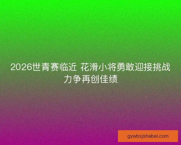 2026世青赛临近 花滑小将勇敢迎接挑战力争再创佳绩