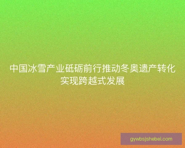 中国冰雪产业砥砺前行推动冬奥遗产转化实现跨越式发展