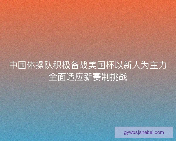 中国体操队积极备战美国杯以新人为主力全面适应新赛制挑战